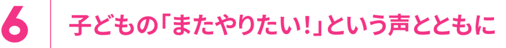 6.子どもの「またやりたい！」という声とともに