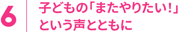 6.子どもの「またやりたい！」という声とともに